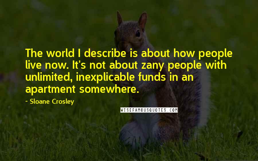 Sloane Crosley Quotes: The world I describe is about how people live now. It's not about zany people with unlimited, inexplicable funds in an apartment somewhere.