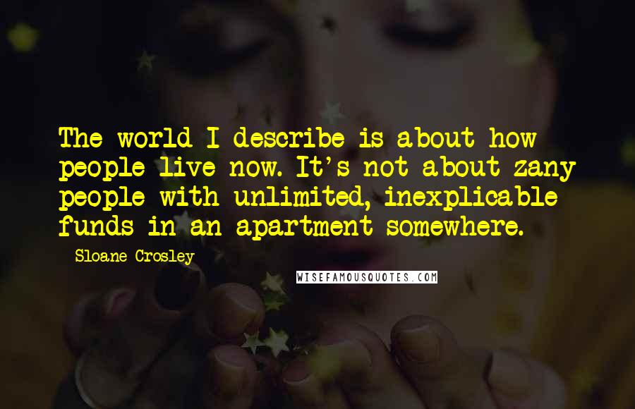 Sloane Crosley Quotes: The world I describe is about how people live now. It's not about zany people with unlimited, inexplicable funds in an apartment somewhere.