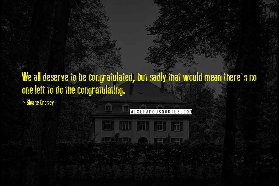 Sloane Crosley Quotes: We all deserve to be congratulated, but sadly that would mean there's no one left to do the congratulating.