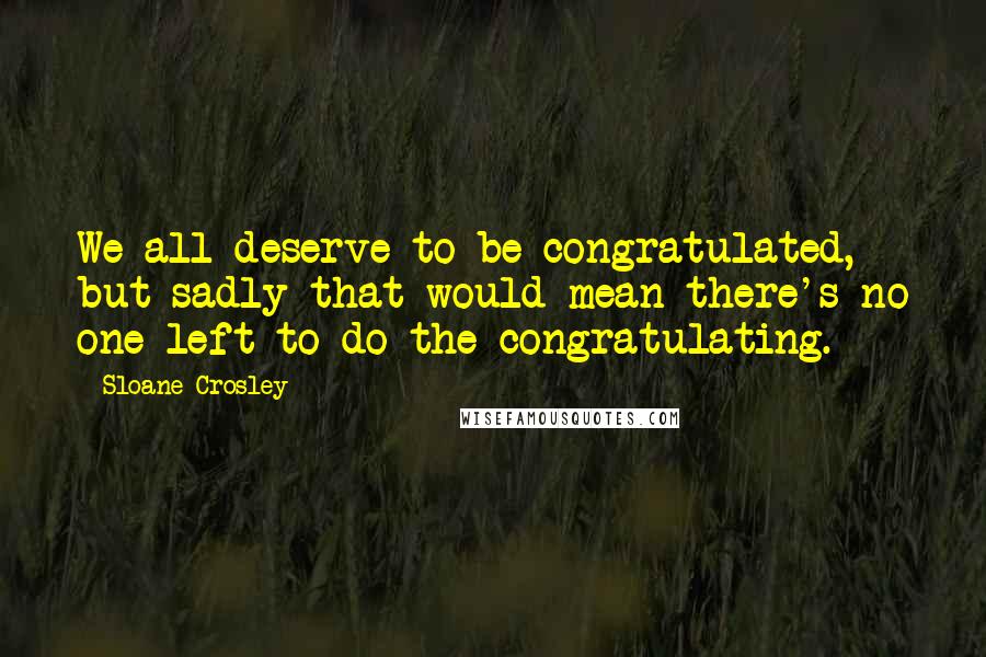 Sloane Crosley Quotes: We all deserve to be congratulated, but sadly that would mean there's no one left to do the congratulating.