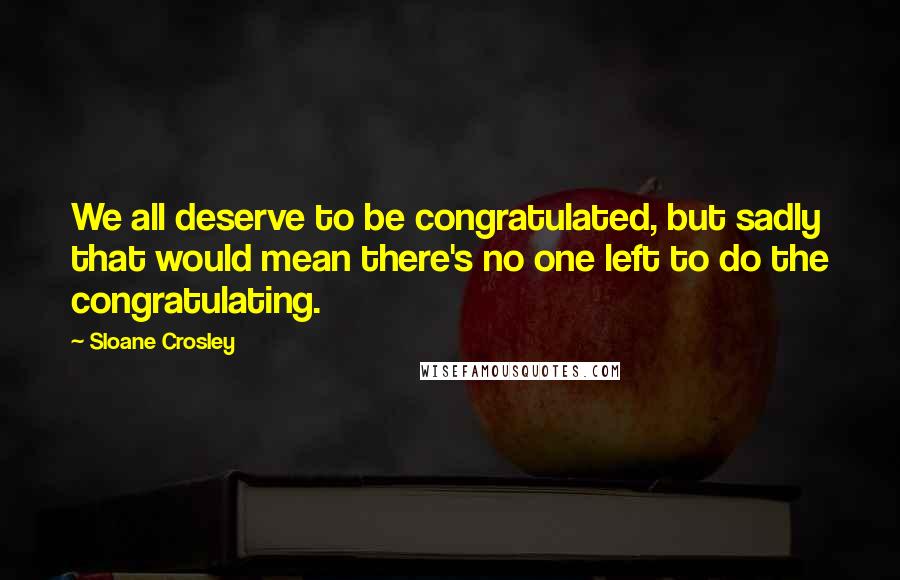 Sloane Crosley Quotes: We all deserve to be congratulated, but sadly that would mean there's no one left to do the congratulating.