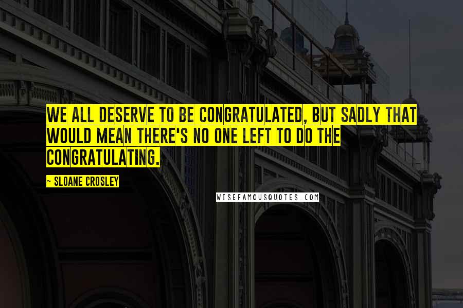 Sloane Crosley Quotes: We all deserve to be congratulated, but sadly that would mean there's no one left to do the congratulating.