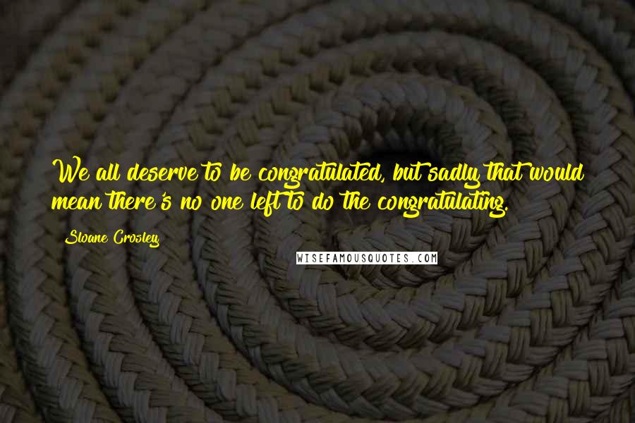 Sloane Crosley Quotes: We all deserve to be congratulated, but sadly that would mean there's no one left to do the congratulating.