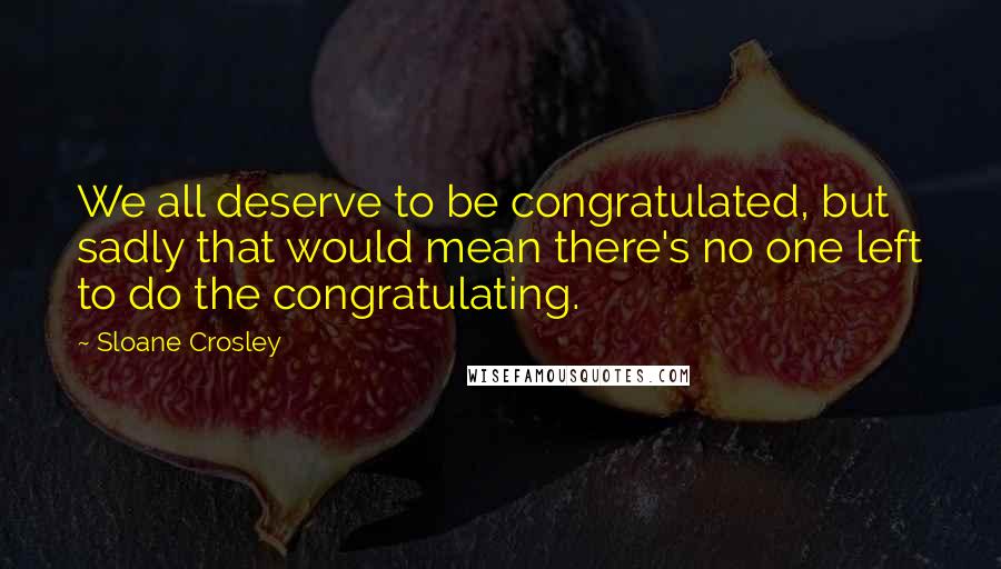 Sloane Crosley Quotes: We all deserve to be congratulated, but sadly that would mean there's no one left to do the congratulating.