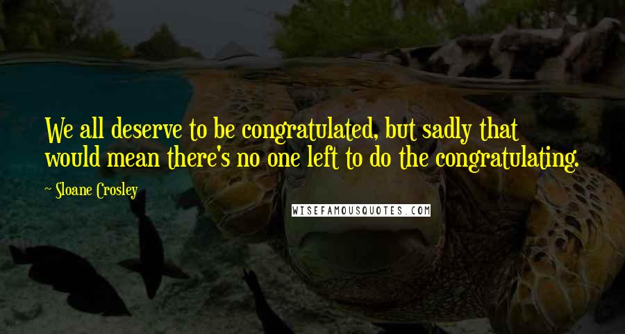 Sloane Crosley Quotes: We all deserve to be congratulated, but sadly that would mean there's no one left to do the congratulating.