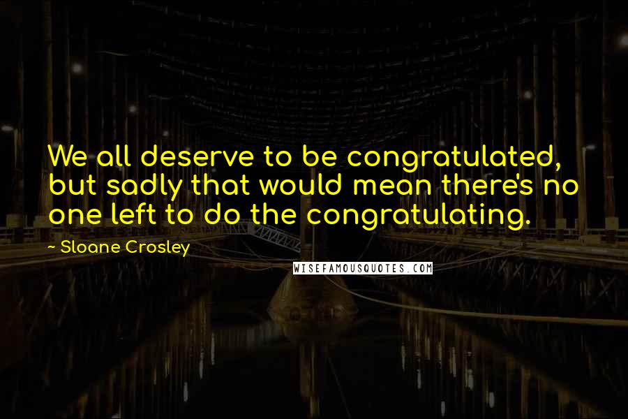 Sloane Crosley Quotes: We all deserve to be congratulated, but sadly that would mean there's no one left to do the congratulating.