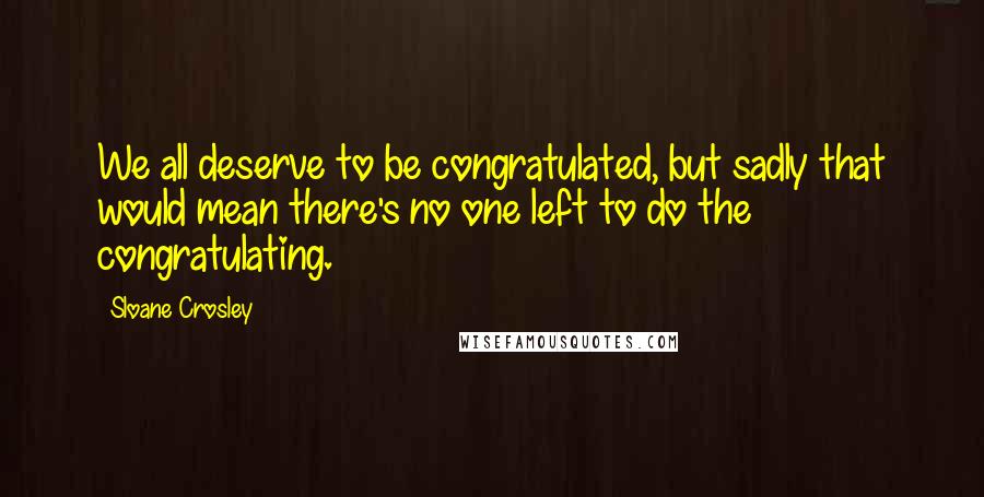 Sloane Crosley Quotes: We all deserve to be congratulated, but sadly that would mean there's no one left to do the congratulating.