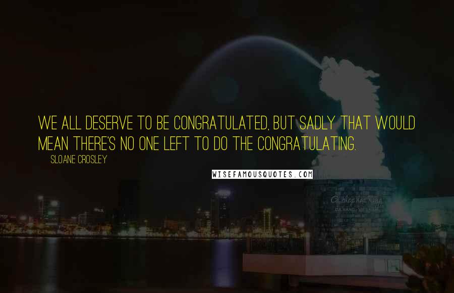 Sloane Crosley Quotes: We all deserve to be congratulated, but sadly that would mean there's no one left to do the congratulating.