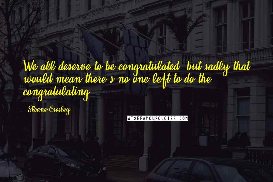 Sloane Crosley Quotes: We all deserve to be congratulated, but sadly that would mean there's no one left to do the congratulating.