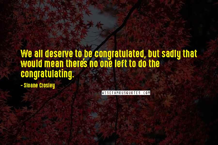 Sloane Crosley Quotes: We all deserve to be congratulated, but sadly that would mean there's no one left to do the congratulating.