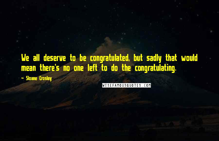 Sloane Crosley Quotes: We all deserve to be congratulated, but sadly that would mean there's no one left to do the congratulating.