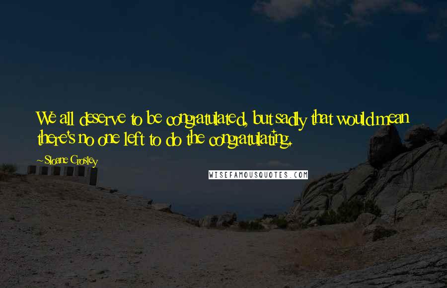 Sloane Crosley Quotes: We all deserve to be congratulated, but sadly that would mean there's no one left to do the congratulating.