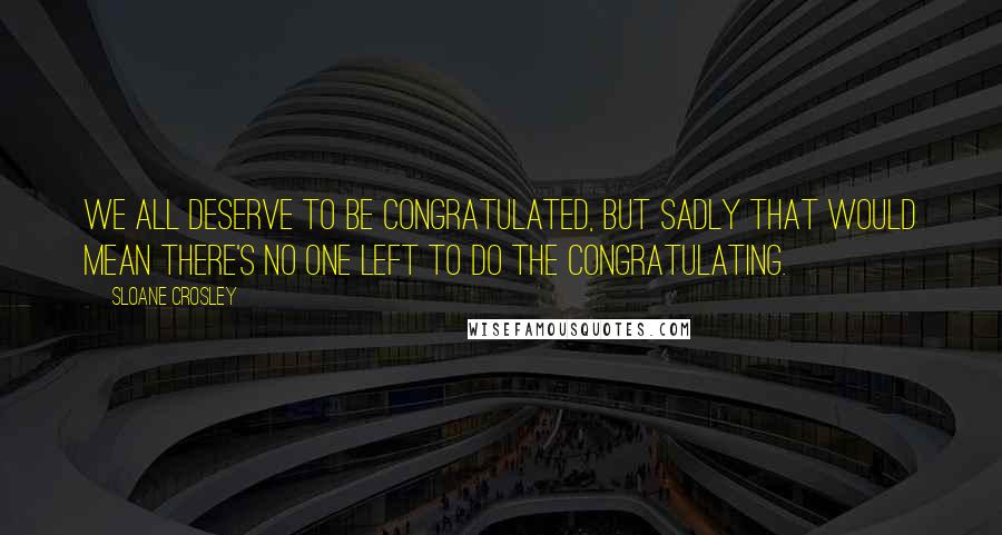 Sloane Crosley Quotes: We all deserve to be congratulated, but sadly that would mean there's no one left to do the congratulating.