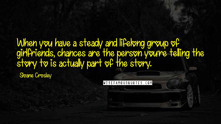 Sloane Crosley Quotes: When you have a steady and lifelong group of girlfriends, chances are the person you're telling the story to is actually part of the story.