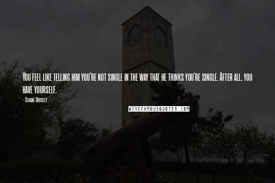 Sloane Crosley Quotes: You feel like telling him you're not single in the way that he thinks you're single. After all, you have yourself.