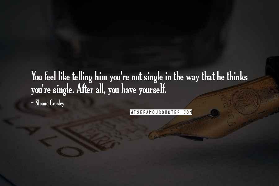 Sloane Crosley Quotes: You feel like telling him you're not single in the way that he thinks you're single. After all, you have yourself.