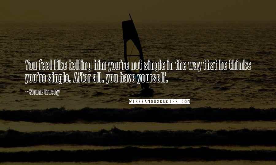 Sloane Crosley Quotes: You feel like telling him you're not single in the way that he thinks you're single. After all, you have yourself.