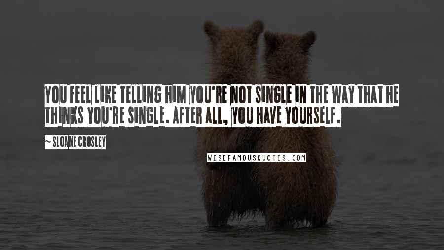Sloane Crosley Quotes: You feel like telling him you're not single in the way that he thinks you're single. After all, you have yourself.