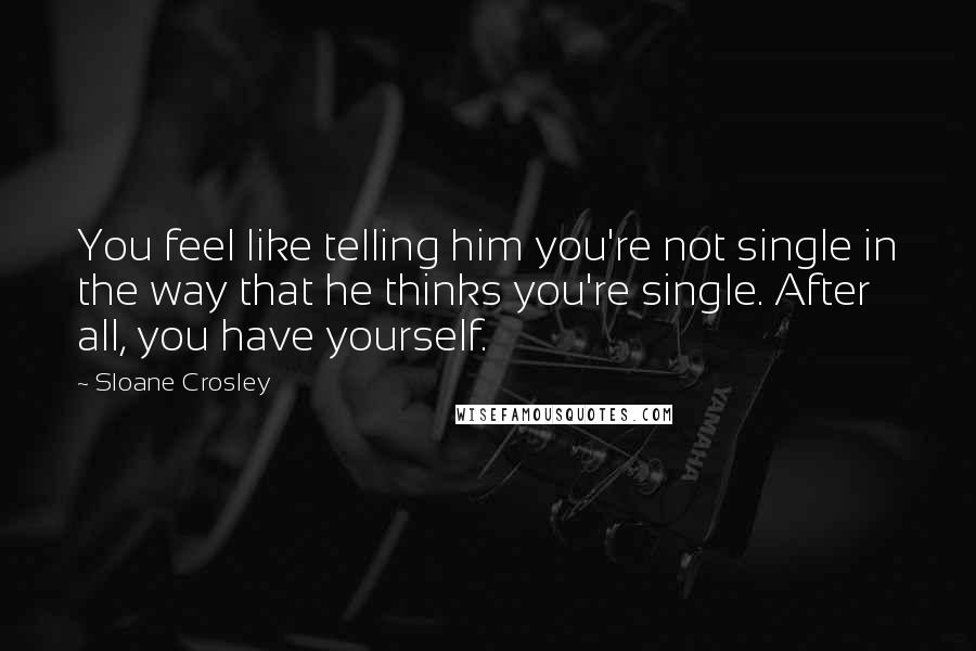 Sloane Crosley Quotes: You feel like telling him you're not single in the way that he thinks you're single. After all, you have yourself.