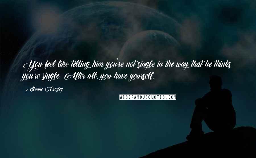 Sloane Crosley Quotes: You feel like telling him you're not single in the way that he thinks you're single. After all, you have yourself.