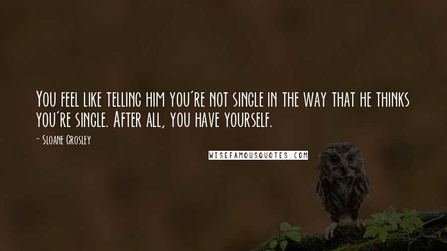 Sloane Crosley Quotes: You feel like telling him you're not single in the way that he thinks you're single. After all, you have yourself.