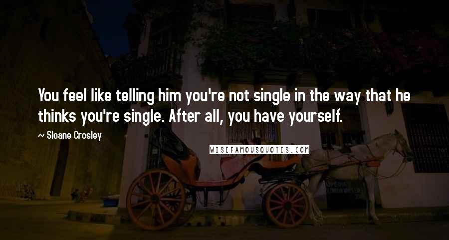 Sloane Crosley Quotes: You feel like telling him you're not single in the way that he thinks you're single. After all, you have yourself.