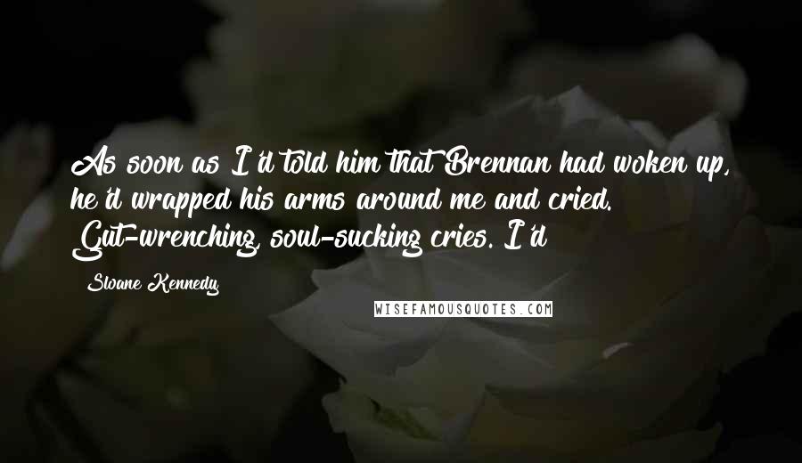Sloane Kennedy Quotes: As soon as I'd told him that Brennan had woken up, he'd wrapped his arms around me and cried. Gut-wrenching, soul-sucking cries. I'd