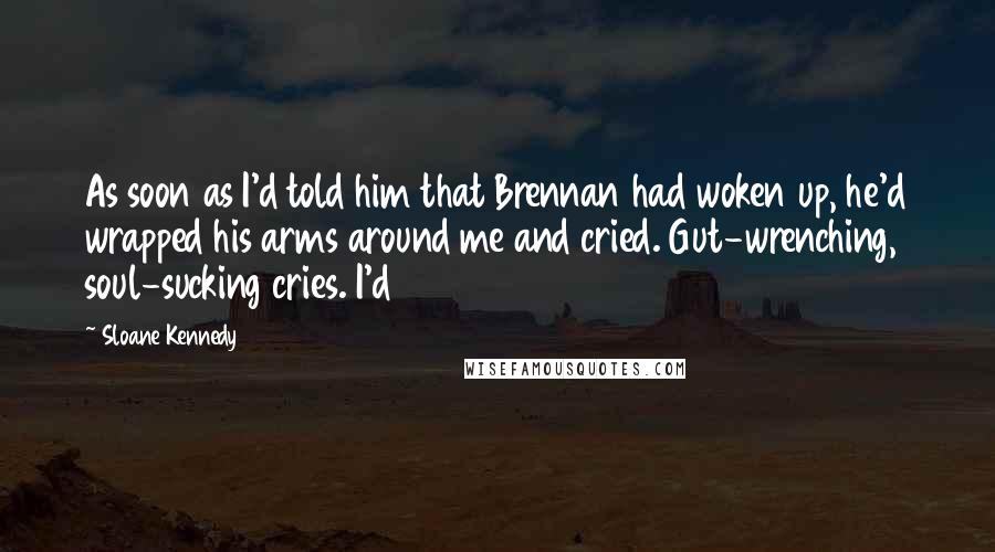 Sloane Kennedy Quotes: As soon as I'd told him that Brennan had woken up, he'd wrapped his arms around me and cried. Gut-wrenching, soul-sucking cries. I'd