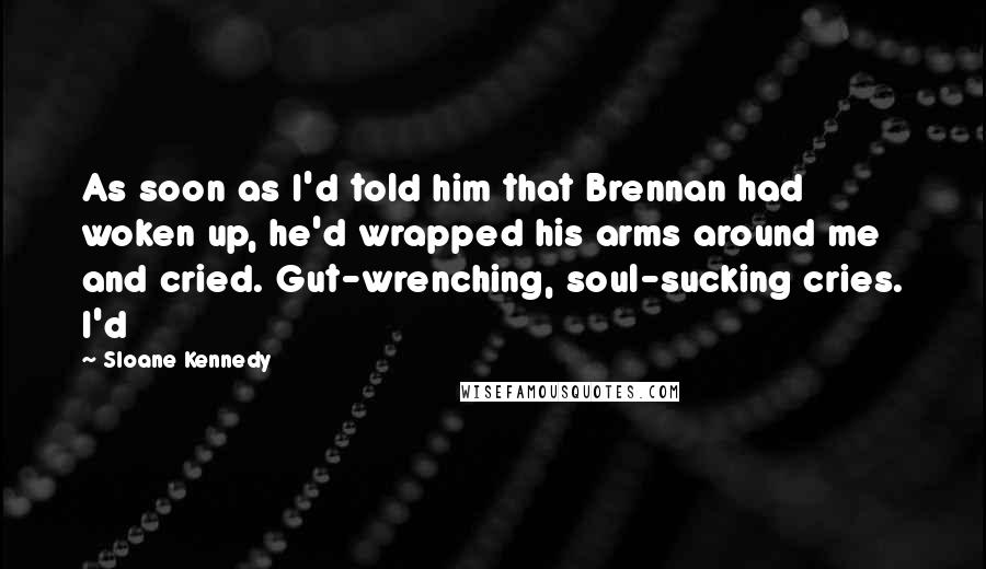 Sloane Kennedy Quotes: As soon as I'd told him that Brennan had woken up, he'd wrapped his arms around me and cried. Gut-wrenching, soul-sucking cries. I'd