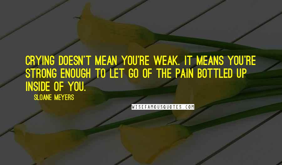Sloane Meyers Quotes: Crying doesn't mean you're weak. It means you're strong enough to let go of the pain bottled up inside of you.
