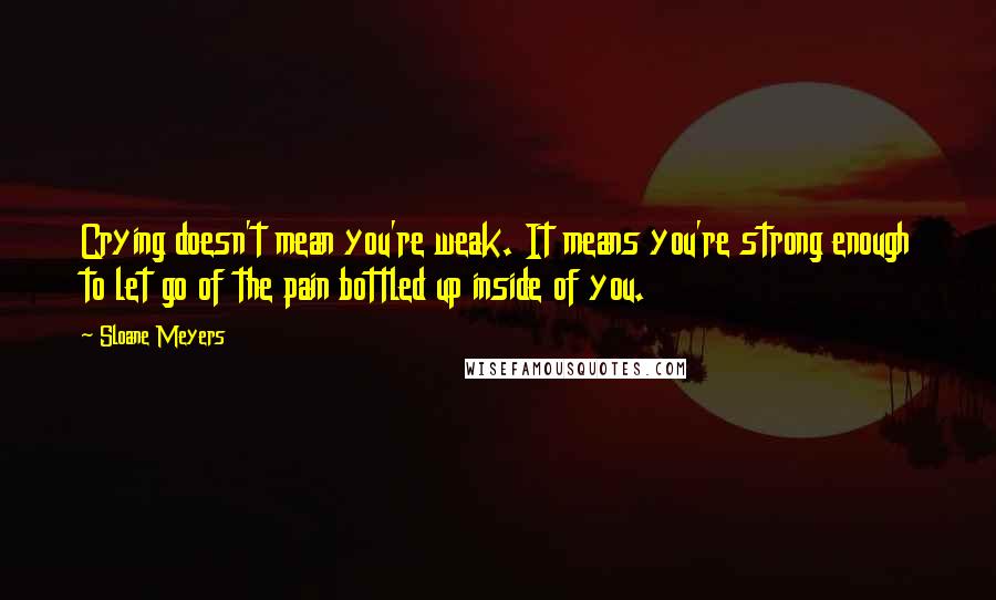 Sloane Meyers Quotes: Crying doesn't mean you're weak. It means you're strong enough to let go of the pain bottled up inside of you.