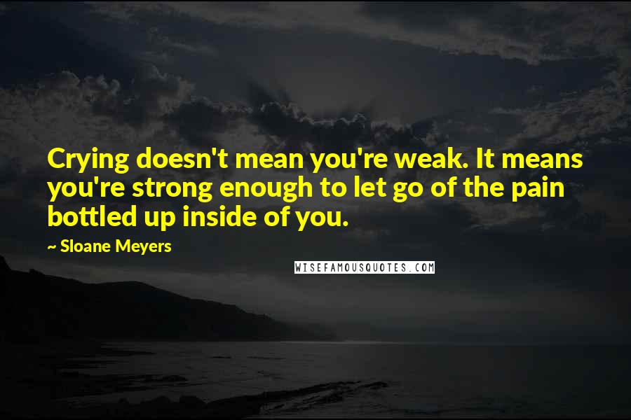 Sloane Meyers Quotes: Crying doesn't mean you're weak. It means you're strong enough to let go of the pain bottled up inside of you.