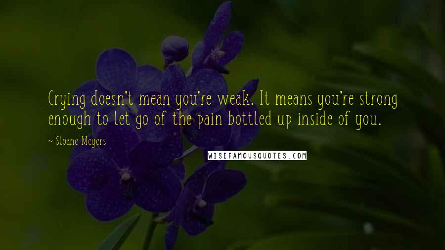 Sloane Meyers Quotes: Crying doesn't mean you're weak. It means you're strong enough to let go of the pain bottled up inside of you.