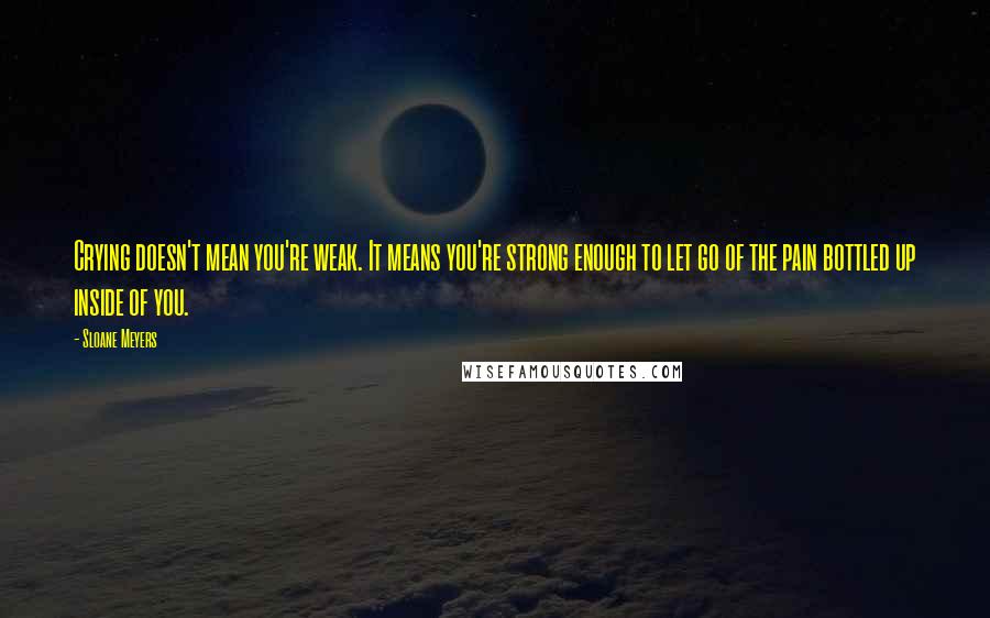 Sloane Meyers Quotes: Crying doesn't mean you're weak. It means you're strong enough to let go of the pain bottled up inside of you.