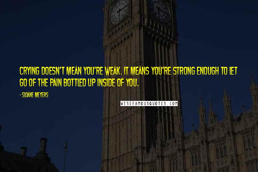 Sloane Meyers Quotes: Crying doesn't mean you're weak. It means you're strong enough to let go of the pain bottled up inside of you.