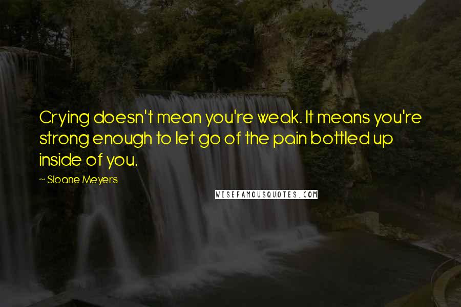 Sloane Meyers Quotes: Crying doesn't mean you're weak. It means you're strong enough to let go of the pain bottled up inside of you.