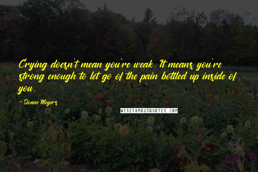 Sloane Meyers Quotes: Crying doesn't mean you're weak. It means you're strong enough to let go of the pain bottled up inside of you.