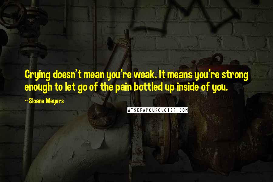 Sloane Meyers Quotes: Crying doesn't mean you're weak. It means you're strong enough to let go of the pain bottled up inside of you.