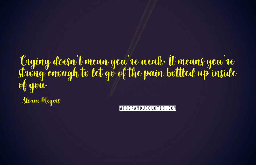 Sloane Meyers Quotes: Crying doesn't mean you're weak. It means you're strong enough to let go of the pain bottled up inside of you.