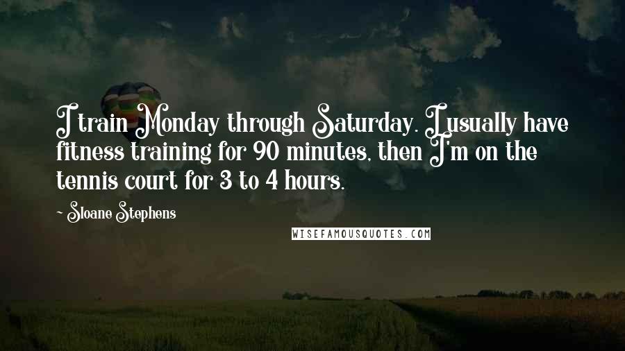 Sloane Stephens Quotes: I train Monday through Saturday. I usually have fitness training for 90 minutes, then I'm on the tennis court for 3 to 4 hours.