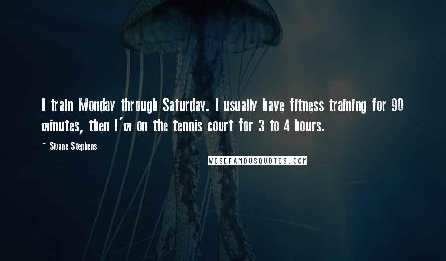 Sloane Stephens Quotes: I train Monday through Saturday. I usually have fitness training for 90 minutes, then I'm on the tennis court for 3 to 4 hours.