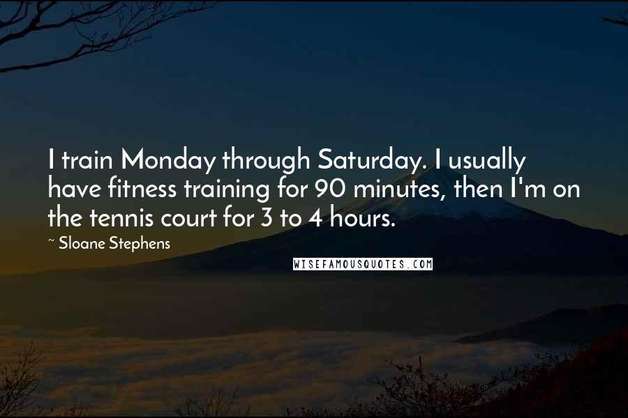 Sloane Stephens Quotes: I train Monday through Saturday. I usually have fitness training for 90 minutes, then I'm on the tennis court for 3 to 4 hours.