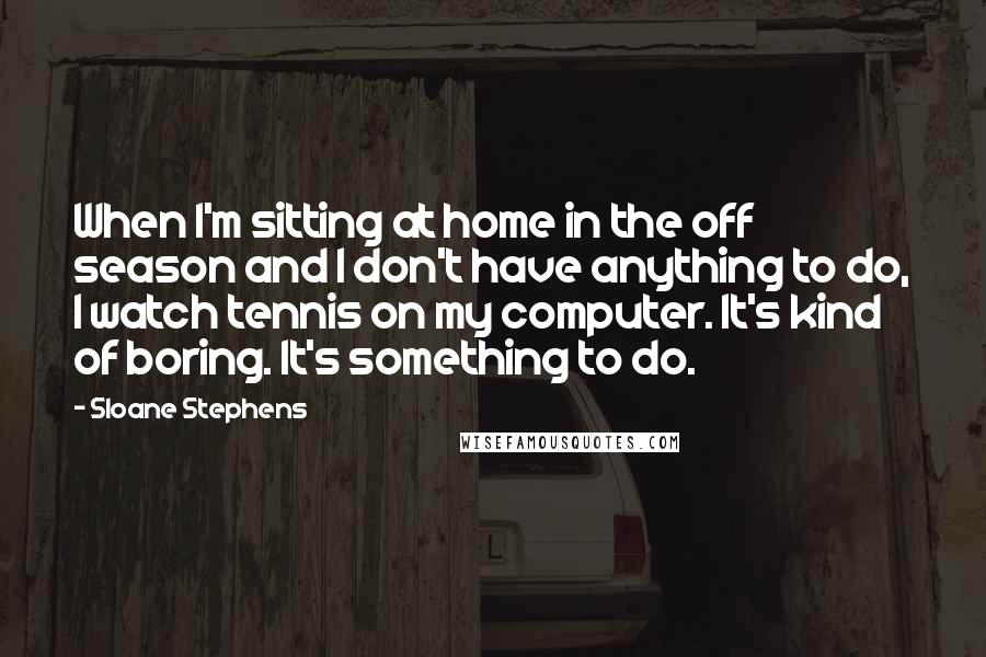 Sloane Stephens Quotes: When I'm sitting at home in the off season and I don't have anything to do, I watch tennis on my computer. It's kind of boring. It's something to do.