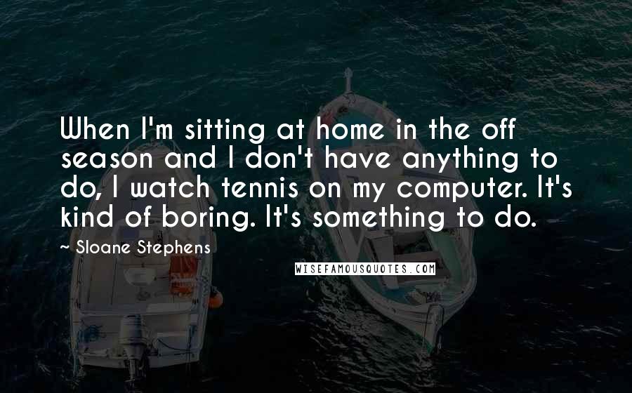 Sloane Stephens Quotes: When I'm sitting at home in the off season and I don't have anything to do, I watch tennis on my computer. It's kind of boring. It's something to do.