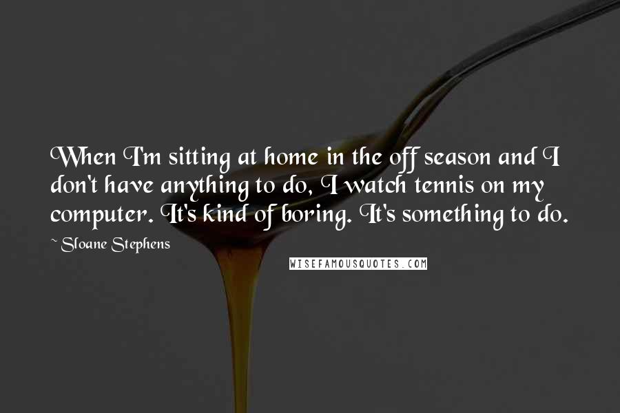 Sloane Stephens Quotes: When I'm sitting at home in the off season and I don't have anything to do, I watch tennis on my computer. It's kind of boring. It's something to do.