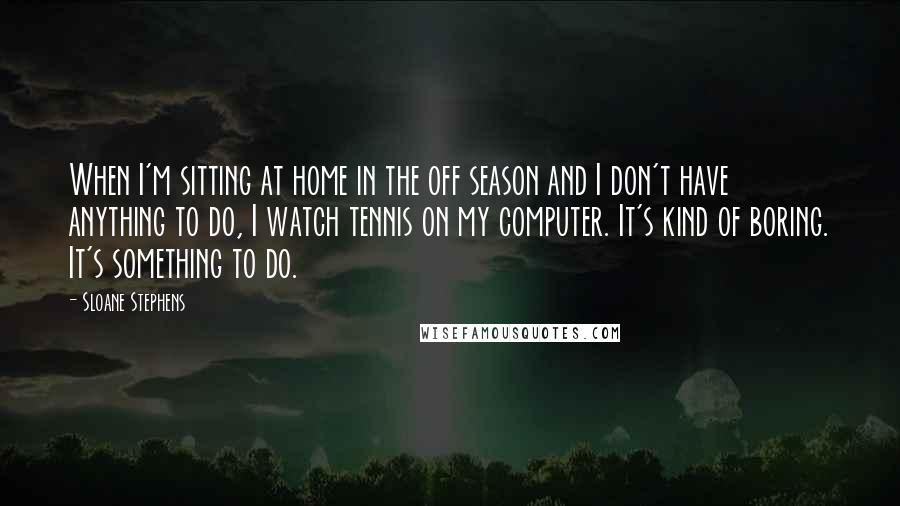 Sloane Stephens Quotes: When I'm sitting at home in the off season and I don't have anything to do, I watch tennis on my computer. It's kind of boring. It's something to do.