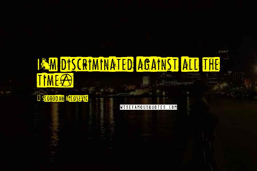 Slobodan Milosevic Quotes: I'm discriminated against all the time.