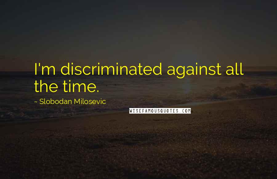 Slobodan Milosevic Quotes: I'm discriminated against all the time.