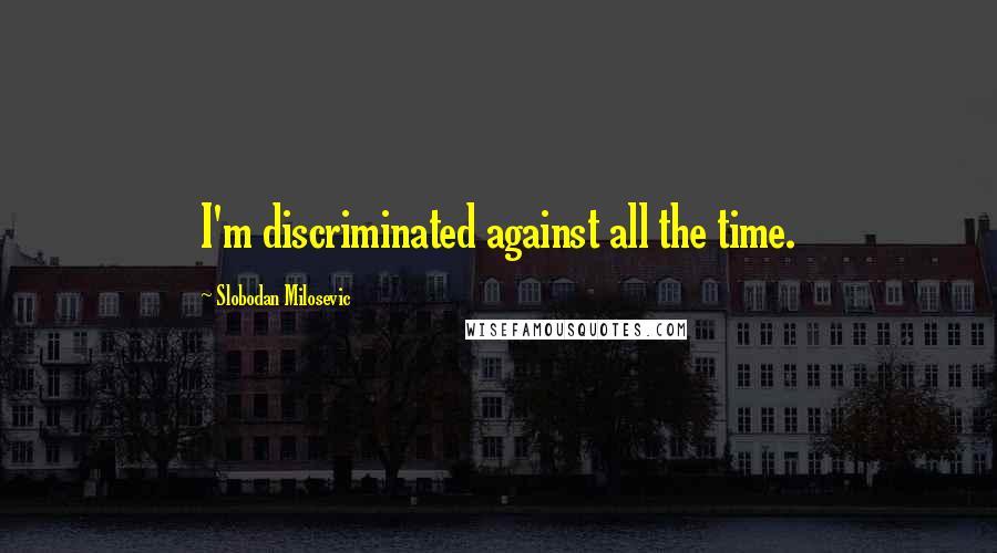 Slobodan Milosevic Quotes: I'm discriminated against all the time.