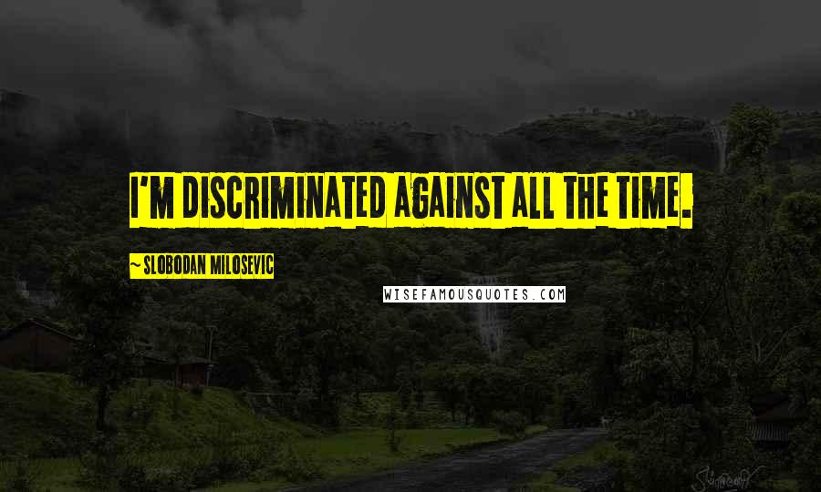 Slobodan Milosevic Quotes: I'm discriminated against all the time.